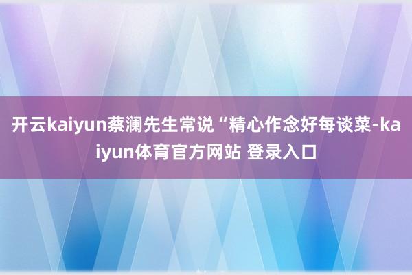 开云kaiyun蔡澜先生常说“精心作念好每谈菜-kaiyun体育官方网站 登录入口