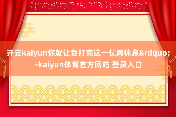 开云kaiyun你就让我打完这一仗再休息”-kaiyun体育官方网站 登录入口