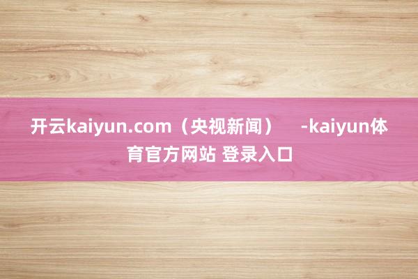 开云kaiyun.com（央视新闻）    -kaiyun体育官方网站 登录入口