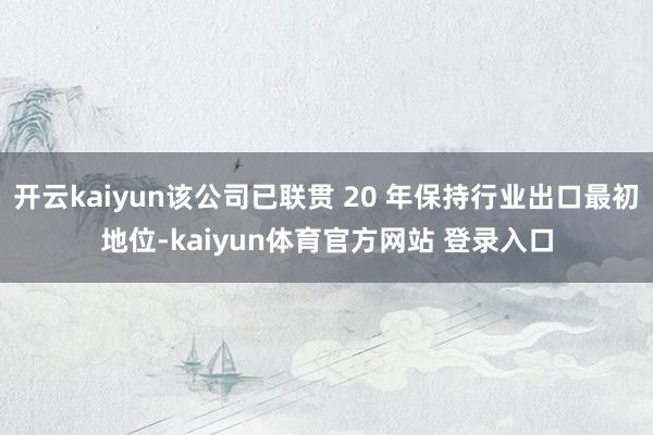 开云kaiyun该公司已联贯 20 年保持行业出口最初地位-kaiyun体育官方网站 登录入口