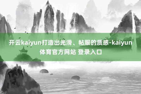 开云kaiyun打造出光滑、帖服的质感-kaiyun体育官方网站 登录入口