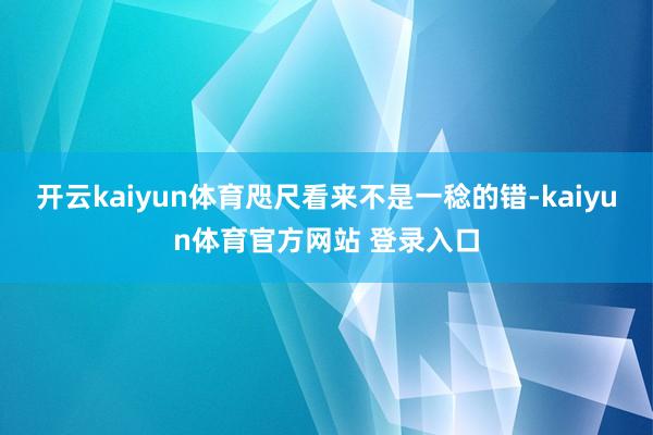 开云kaiyun体育咫尺看来不是一稔的错-kaiyun体育官方网站 登录入口