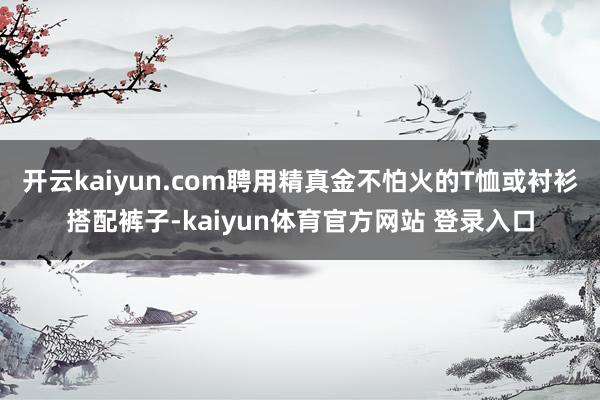 开云kaiyun.com聘用精真金不怕火的T恤或衬衫搭配裤子-kaiyun体育官方网站 登录入口