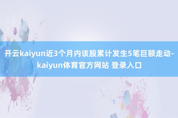 开云kaiyun近3个月内该股累计发生5笔巨额走动-kaiyun体育官方网站 登录入口