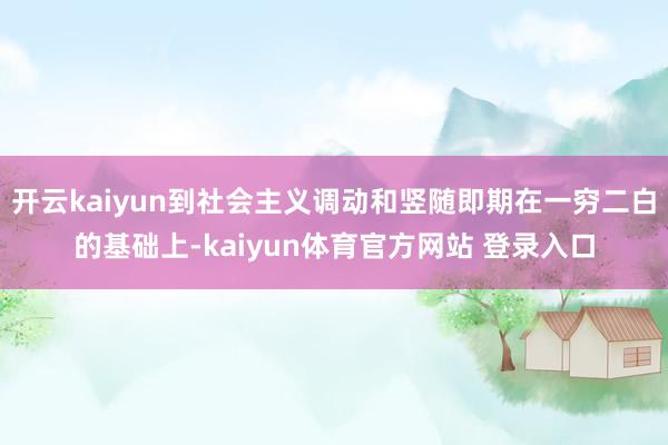 开云kaiyun到社会主义调动和竖随即期在一穷二白的基础上-kaiyun体育官方网站 登录入口