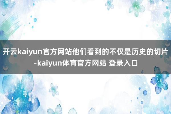开云kaiyun官方网站他们看到的不仅是历史的切片-kaiyun体育官方网站 登录入口