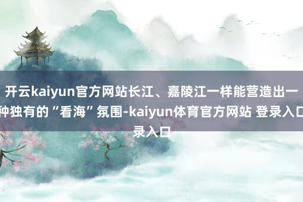 开云kaiyun官方网站长江、嘉陵江一样能营造出一种独有的“看海”氛围-kaiyun体育官方网站 登录入口