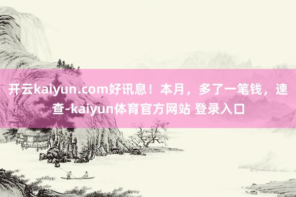 开云kaiyun.com好讯息！本月，多了一笔钱，速查-kaiyun体育官方网站 登录入口