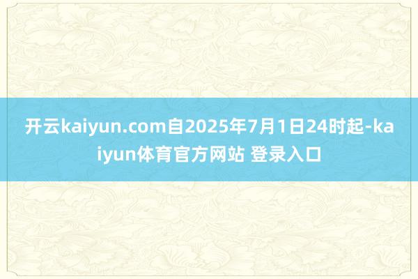 开云kaiyun.com自2025年7月1日24时起-kaiyun体育官方网站 登录入口
