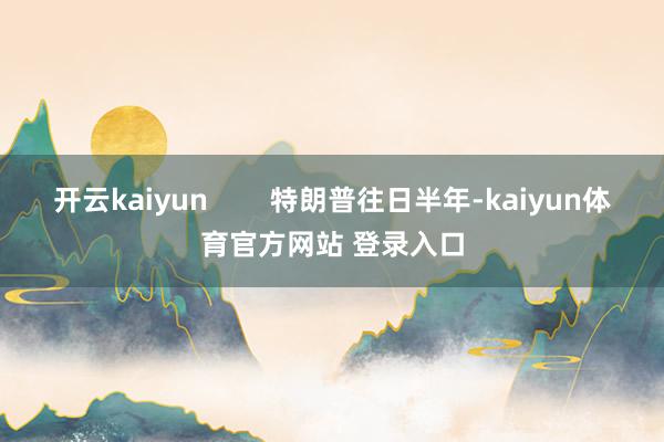 开云kaiyun 特朗普往日半年-kaiyun体育官方网站 登录入口