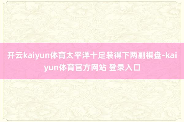 开云kaiyun体育太平洋十足装得下两副棋盘-kaiyun体育官方网站 登录入口