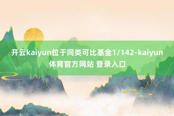 开云kaiyun位于同类可比基金1/142-kaiyun体育官方网站 登录入口