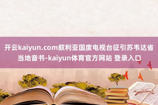 开云kaiyun.com叙利亚国度电视台征引苏韦达省当地音书-kaiyun体育官方网站 登录入口