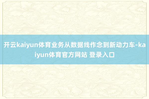 开云kaiyun体育业务从数据线作念到新动力车-kaiyun体育官方网站 登录入口