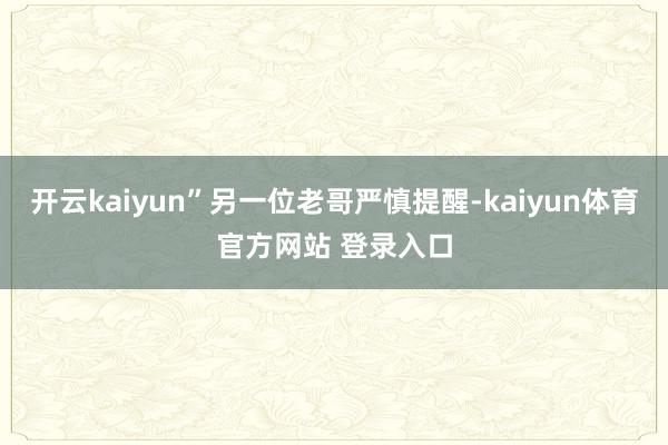 开云kaiyun”另一位老哥严慎提醒-kaiyun体育官方网站 登录入口