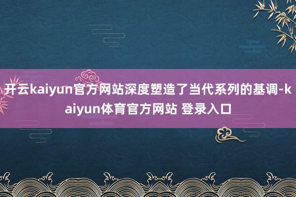 开云kaiyun官方网站深度塑造了当代系列的基调-kaiyun体育官方网站 登录入口