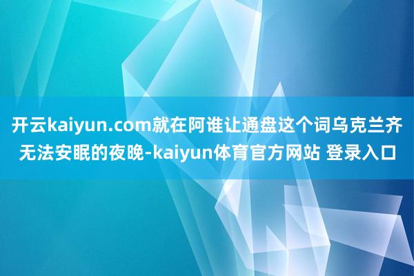 开云kaiyun.com就在阿谁让通盘这个词乌克兰齐无法安眠的夜晚-kaiyun体育官方网站 登录入口