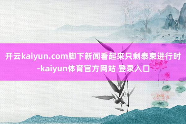 开云kaiyun.com脚下新闻看起来只剩泰柬进行时-kaiyun体育官方网站 登录入口