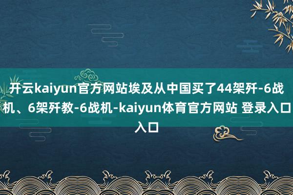 开云kaiyun官方网站埃及从中国买了44架歼-6战机、6架歼教-6战机-kaiyun体育官方网站 登录入口