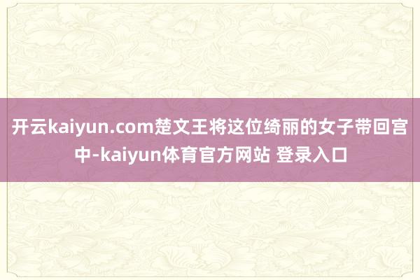 开云kaiyun.com楚文王将这位绮丽的女子带回宫中-kaiyun体育官方网站 登录入口