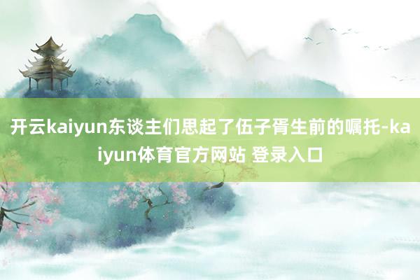 开云kaiyun东谈主们思起了伍子胥生前的嘱托-kaiyun体育官方网站 登录入口