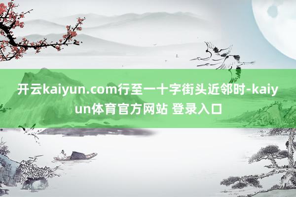 开云kaiyun.com行至一十字街头近邻时-kaiyun体育官方网站 登录入口