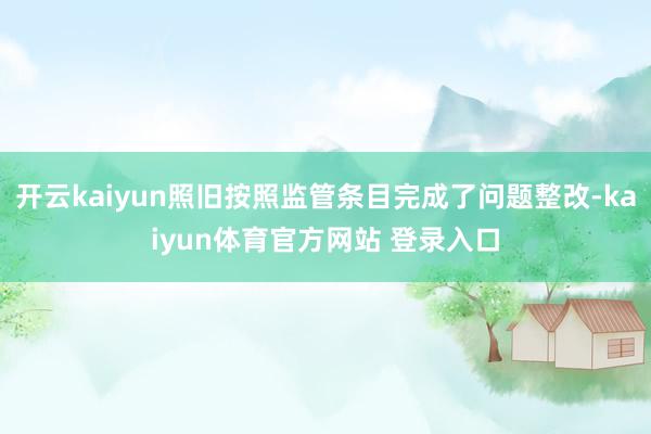 开云kaiyun照旧按照监管条目完成了问题整改-kaiyun体育官方网站 登录入口