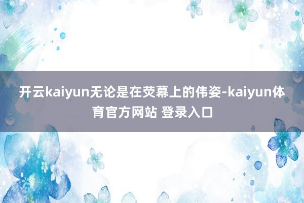 开云kaiyun无论是在荧幕上的伟姿-kaiyun体育官方网站 登录入口