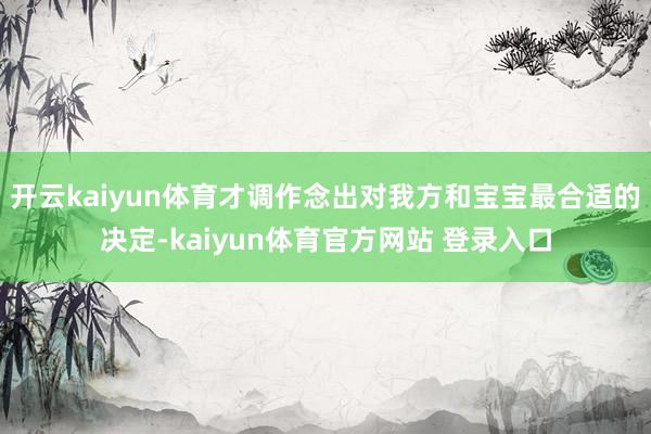 开云kaiyun体育才调作念出对我方和宝宝最合适的决定-kaiyun体育官方网站 登录入口