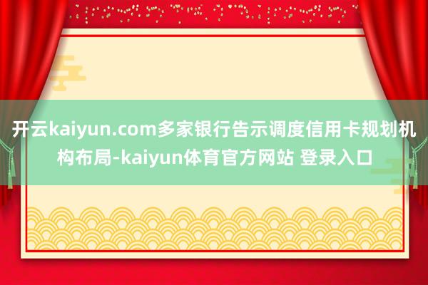 开云kaiyun.com多家银行告示调度信用卡规划机构布局-kaiyun体育官方网站 登录入口