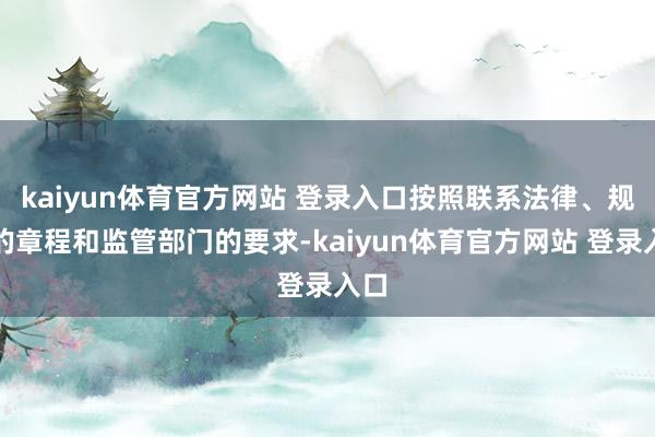 kaiyun体育官方网站 登录入口按照联系法律、规则的章程和监管部门的要求-kaiyun体育官方网站 登录入口